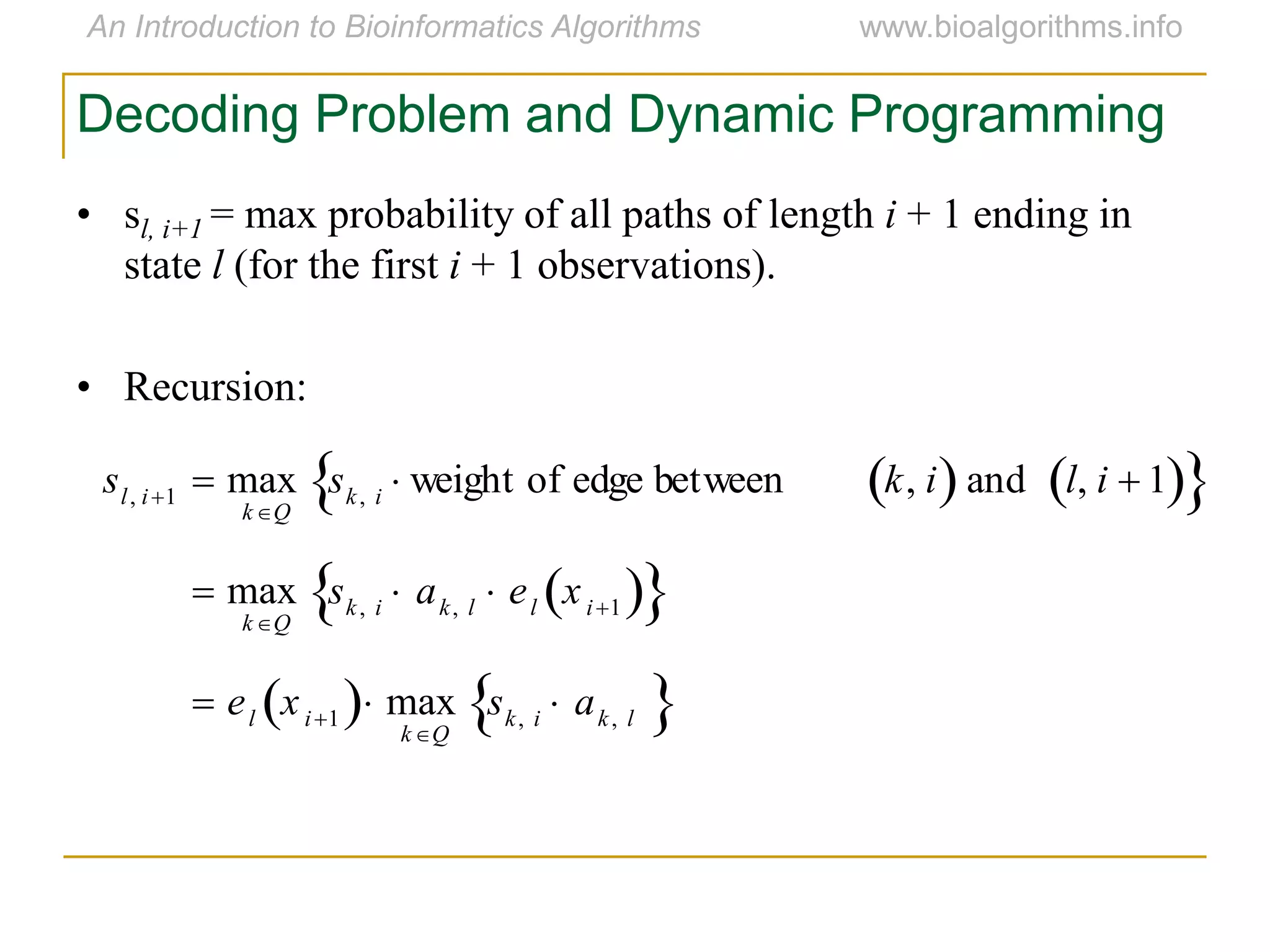 Decoding Problem and Dynamic Programming
• sl, i+1 = max probability of all paths of length i + 1 ending in
state l (for the first i + 1 observations).
• Recursion:
sl, i1  max
kQ
sk, i  weight of edge between k, i  and l, i  1  
 max
kQ
sk, i  ak, l  el xi1  
 el xi1  max
kQ
sk, i  ak, l 
 