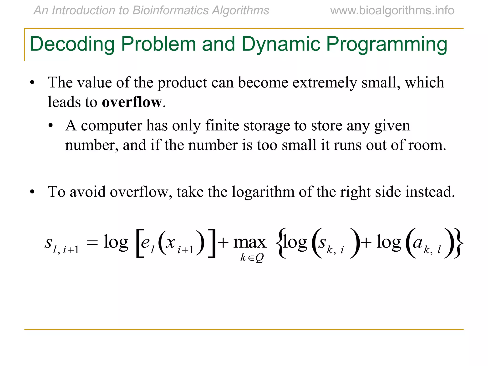 • The value of the product can become extremely small, which
leads to overflow.
• A computer has only finite storage to store any given
number, and if the number is too small it runs out of room.
• To avoid overflow, take the logarithm of the right side instead.
Decoding Problem and Dynamic Programming
sl, i1  log el xi1   max
kQ
log sk, i  log ak, l  
 