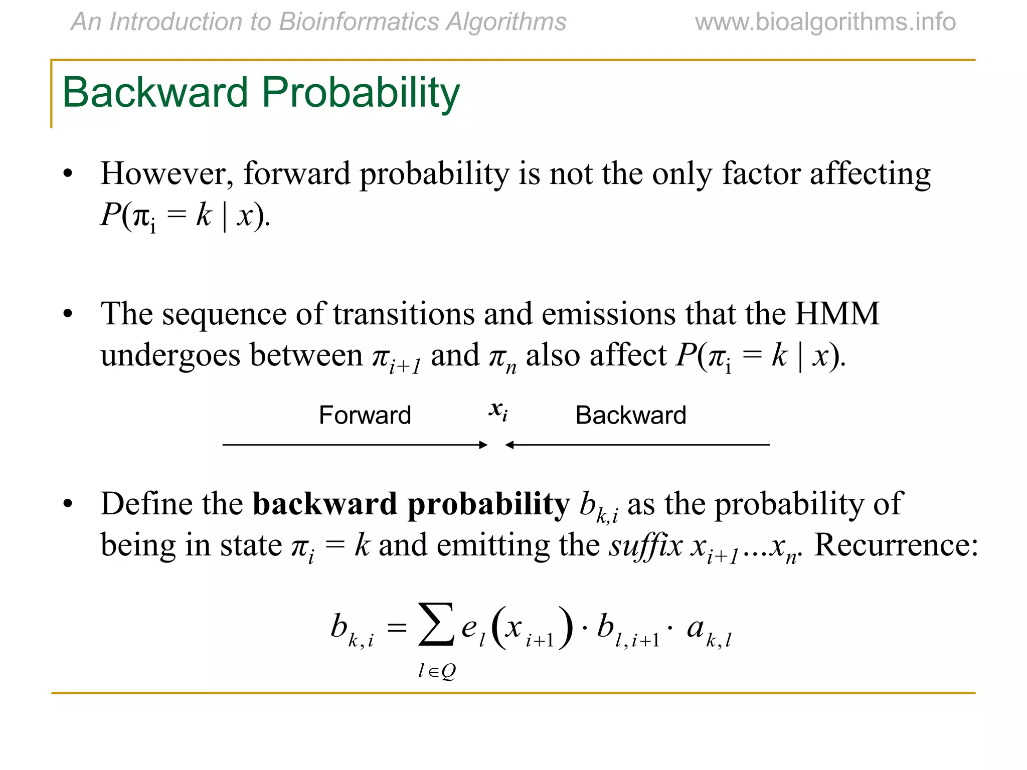 Backward Probability
• However, forward probability is not the only factor affecting
P(πi = k | x).
• The sequence of transitions and emissions that the HMM
undergoes between πi+1 and πn also affect P(πi = k | x).
• Define the backward probability bk,i as the probability of
being in state πi = k and emitting the suffix xi+1…xn. Recurrence:
Forward Backwardxi
bk,i  el xi1 
lQ
 bl,i1  ak,l
 