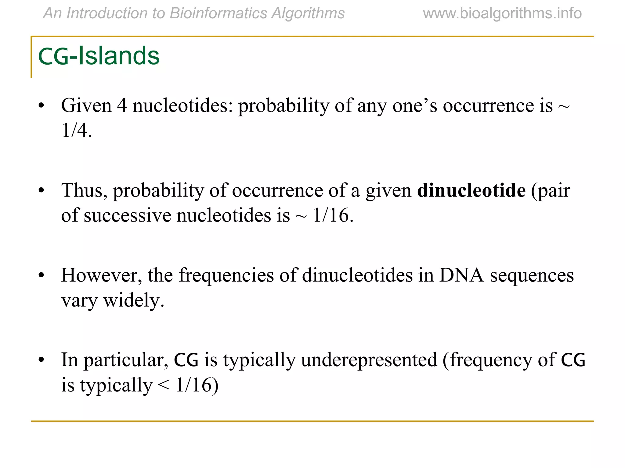 CG-Islands
• Given 4 nucleotides: probability of any one‟s occurrence is ~
1/4.
• Thus, probability of occurrence of a given dinucleotide (pair
of successive nucleotides is ~ 1/16.
• However, the frequencies of dinucleotides in DNA sequences
vary widely.
• In particular, CG is typically underepresented (frequency of CG
is typically < 1/16)
 