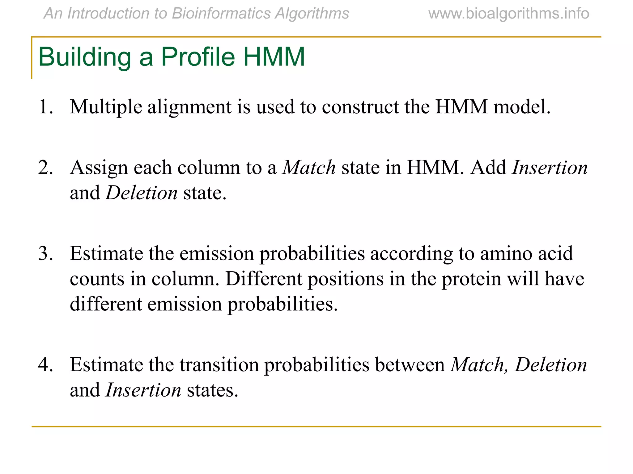 1. Multiple alignment is used to construct the HMM model.
2. Assign each column to a Match state in HMM. Add Insertion
and Deletion state.
3. Estimate the emission probabilities according to amino acid
counts in column. Different positions in the protein will have
different emission probabilities.
4. Estimate the transition probabilities between Match, Deletion
and Insertion states.
Building a Profile HMM
 