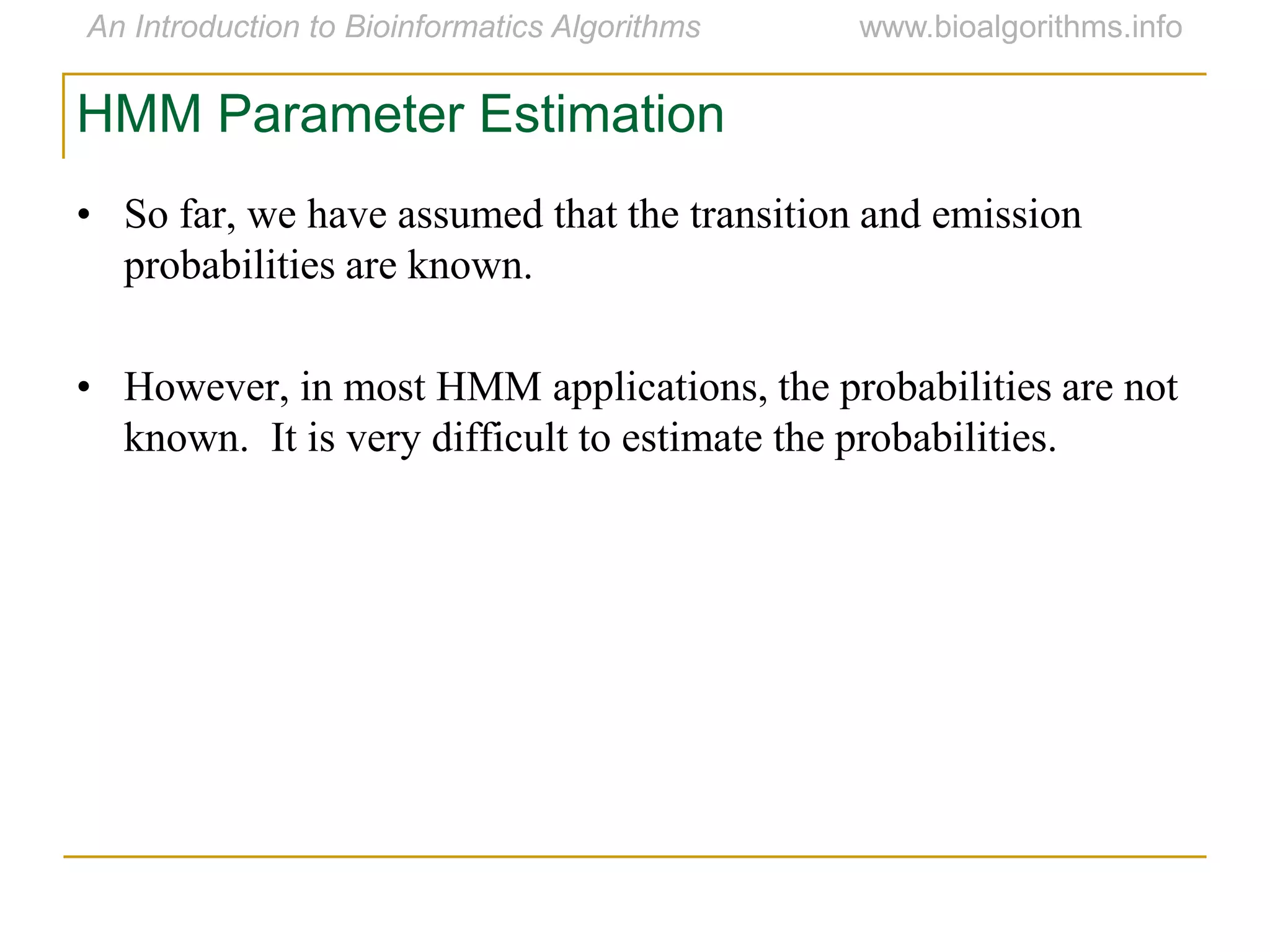HMM Parameter Estimation
• So far, we have assumed that the transition and emission
probabilities are known.
• However, in most HMM applications, the probabilities are not
known. It is very difficult to estimate the probabilities.
 