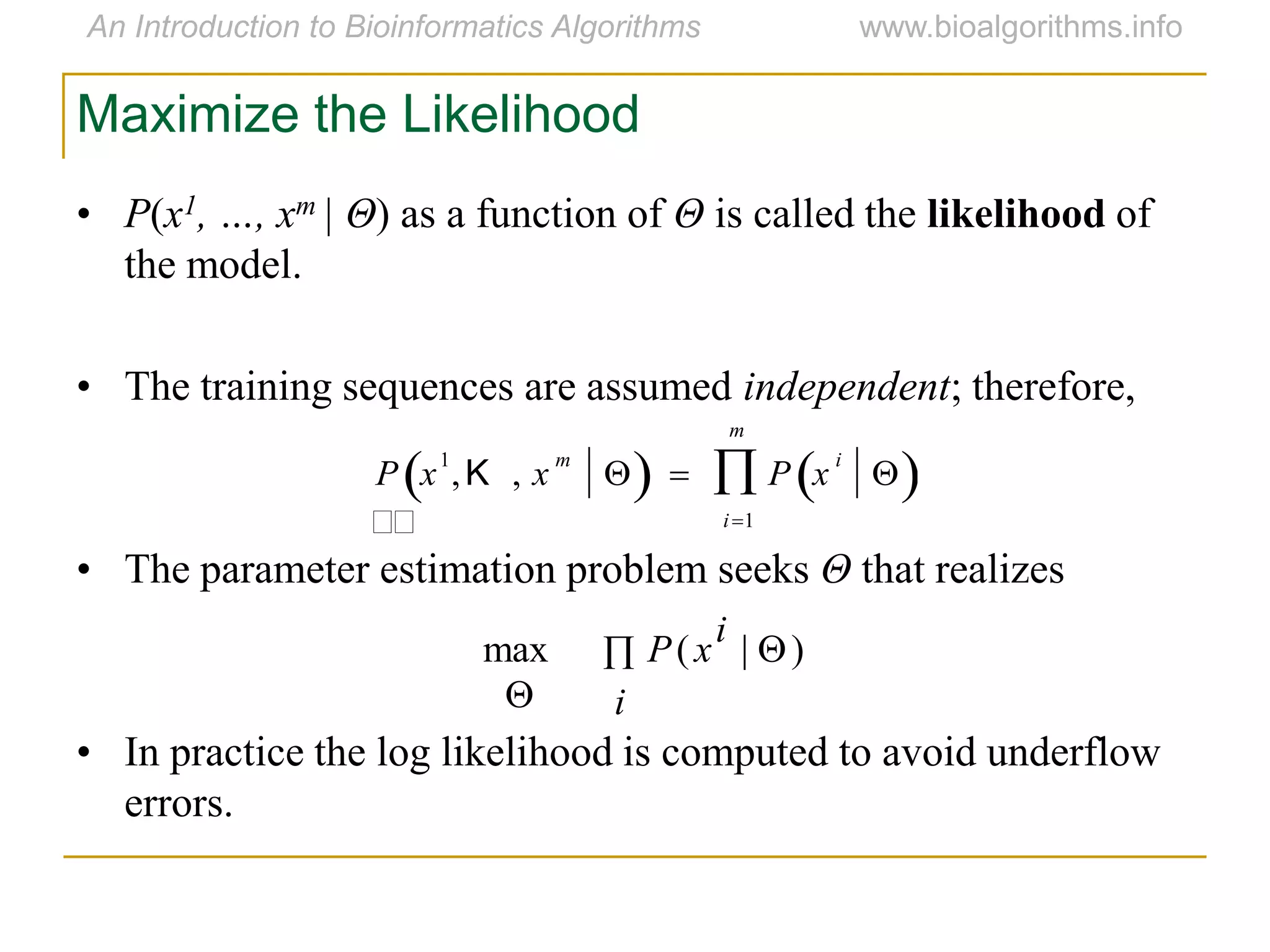 • P(x1, …, xm | Θ) as a function of Θ is called the likelihood of
the model.
• The training sequences are assumed independent; therefore,
• The parameter estimation problem seeks Θ that realizes
• In practice the log likelihood is computed to avoid underflow
errors.
 
 i
i
xP )|(max
Maximize the Likelihood


P x
1
,K , x
m
   P x
i
 
i1
m

 