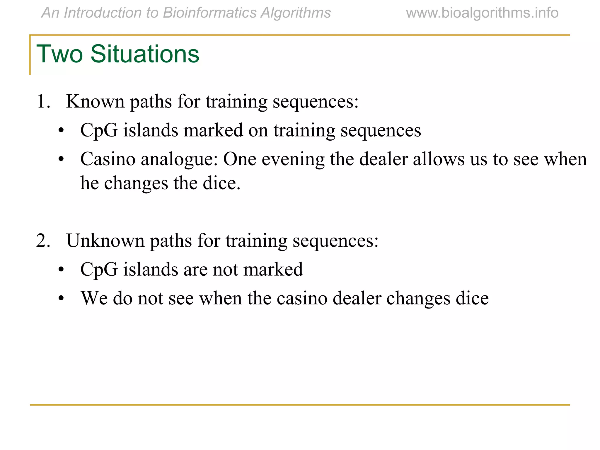1. Known paths for training sequences:
• CpG islands marked on training sequences
• Casino analogue: One evening the dealer allows us to see when
he changes the dice.
2. Unknown paths for training sequences:
• CpG islands are not marked
• We do not see when the casino dealer changes dice
Two Situations
 