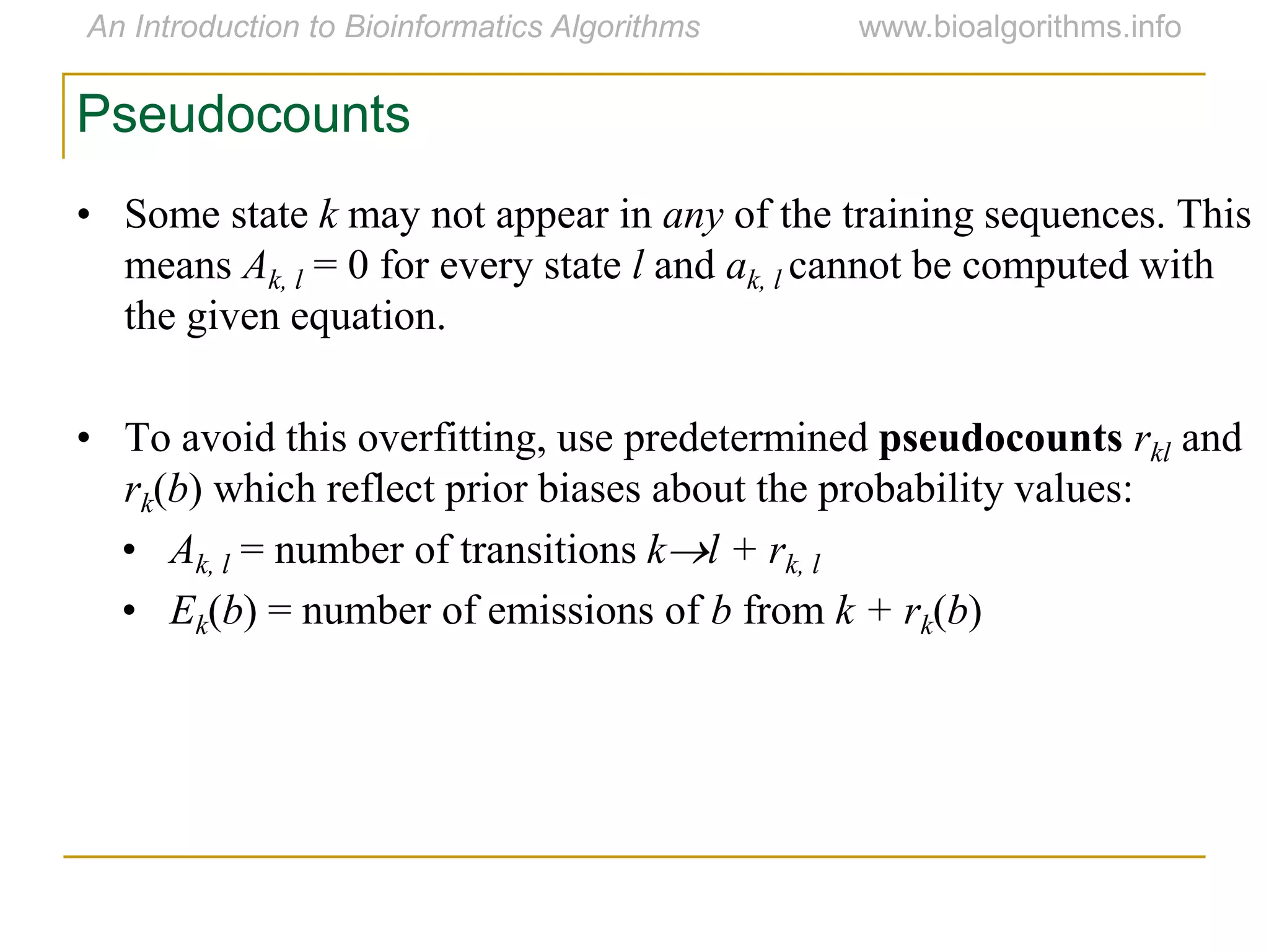 • Some state k may not appear in any of the training sequences. This
means Ak, l = 0 for every state l and ak, l cannot be computed with
the given equation.
• To avoid this overfitting, use predetermined pseudocounts rkl and
rk(b) which reflect prior biases about the probability values:
• Ak, l = number of transitions kl + rk, l
• Ek(b) = number of emissions of b from k + rk(b)
Pseudocounts
 