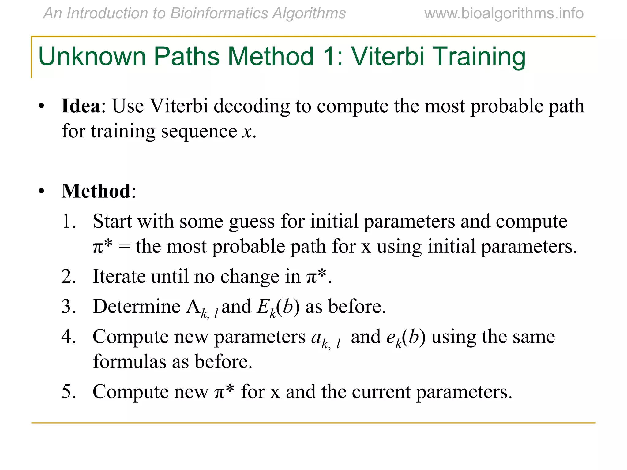 Unknown Paths Method 1: Viterbi Training
• Idea: Use Viterbi decoding to compute the most probable path
for training sequence x.
• Method:
1. Start with some guess for initial parameters and compute
π* = the most probable path for x using initial parameters.
2. Iterate until no change in π*.
3. Determine Ak, l and Ek(b) as before.
4. Compute new parameters ak, l and ek(b) using the same
formulas as before.
5. Compute new π* for x and the current parameters.
 
