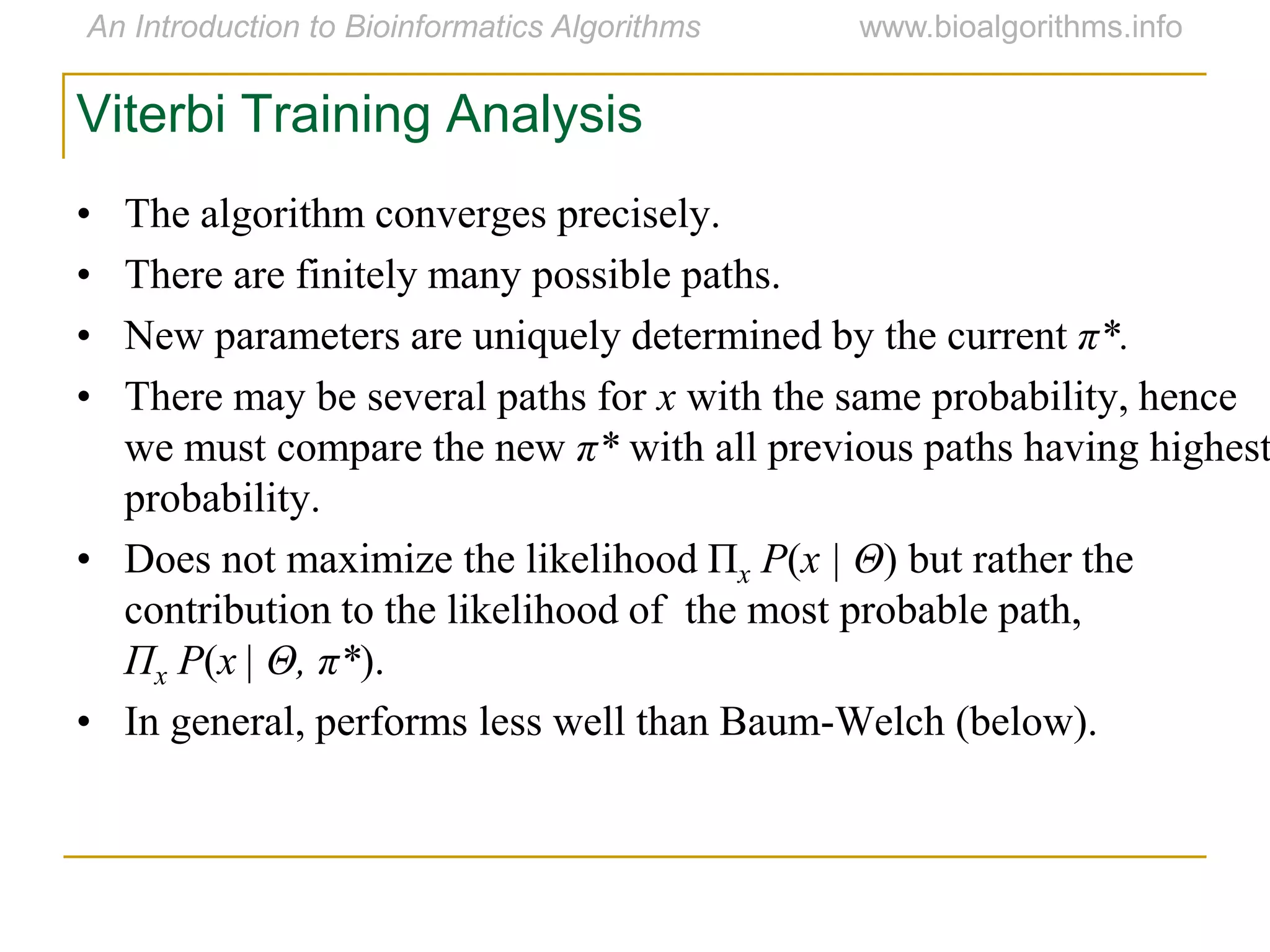 • The algorithm converges precisely.
• There are finitely many possible paths.
• New parameters are uniquely determined by the current π*.
• There may be several paths for x with the same probability, hence
we must compare the new π* with all previous paths having highest
probability.
• Does not maximize the likelihood Πx P(x | Θ) but rather the
contribution to the likelihood of the most probable path,
Πx P(x | Θ, π*).
• In general, performs less well than Baum-Welch (below).
Viterbi Training Analysis
 