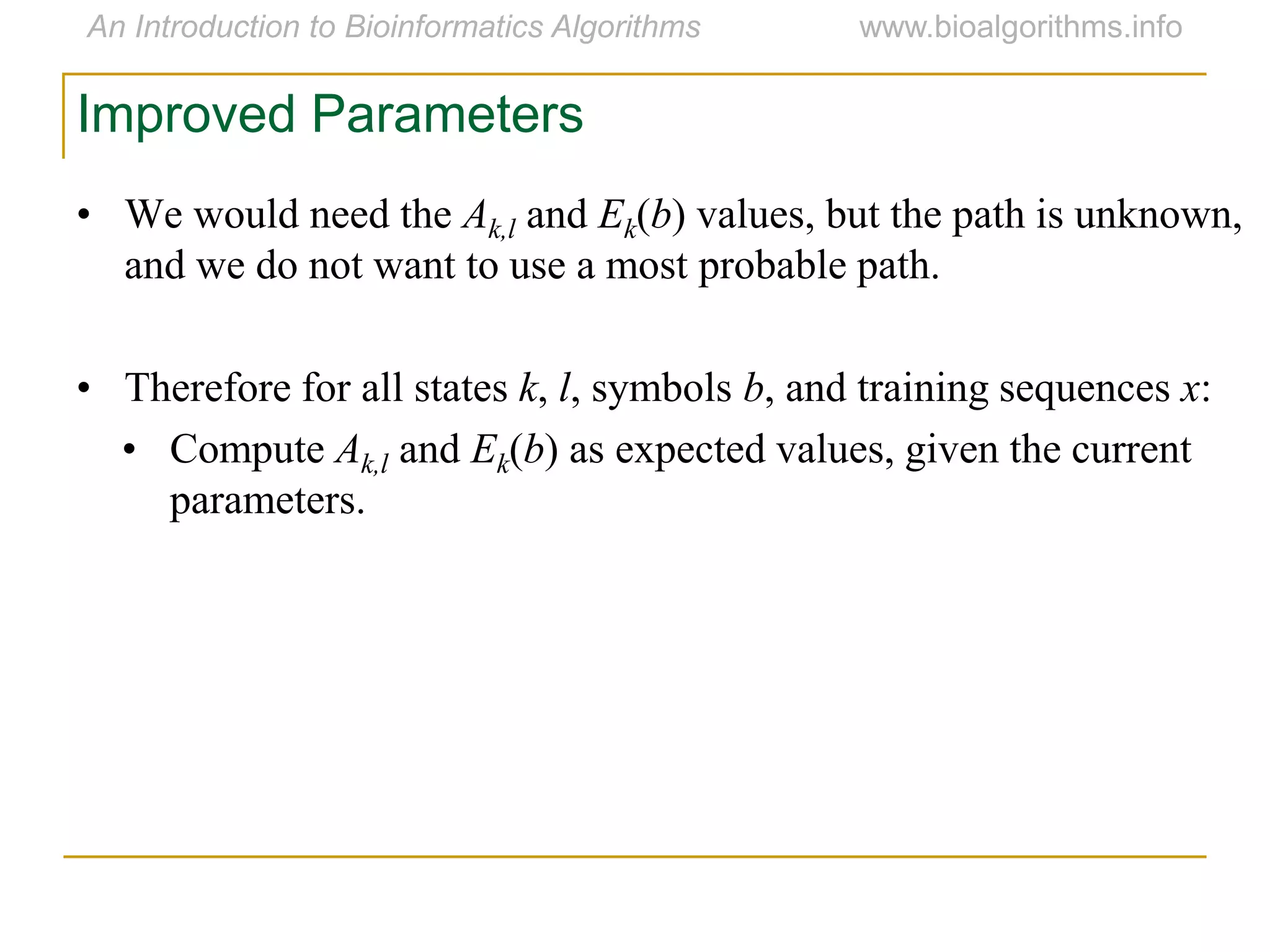 • We would need the Ak,l and Ek(b) values, but the path is unknown,
and we do not want to use a most probable path.
• Therefore for all states k, l, symbols b, and training sequences x:
• Compute Ak,l and Ek(b) as expected values, given the current
parameters.
Improved Parameters
 