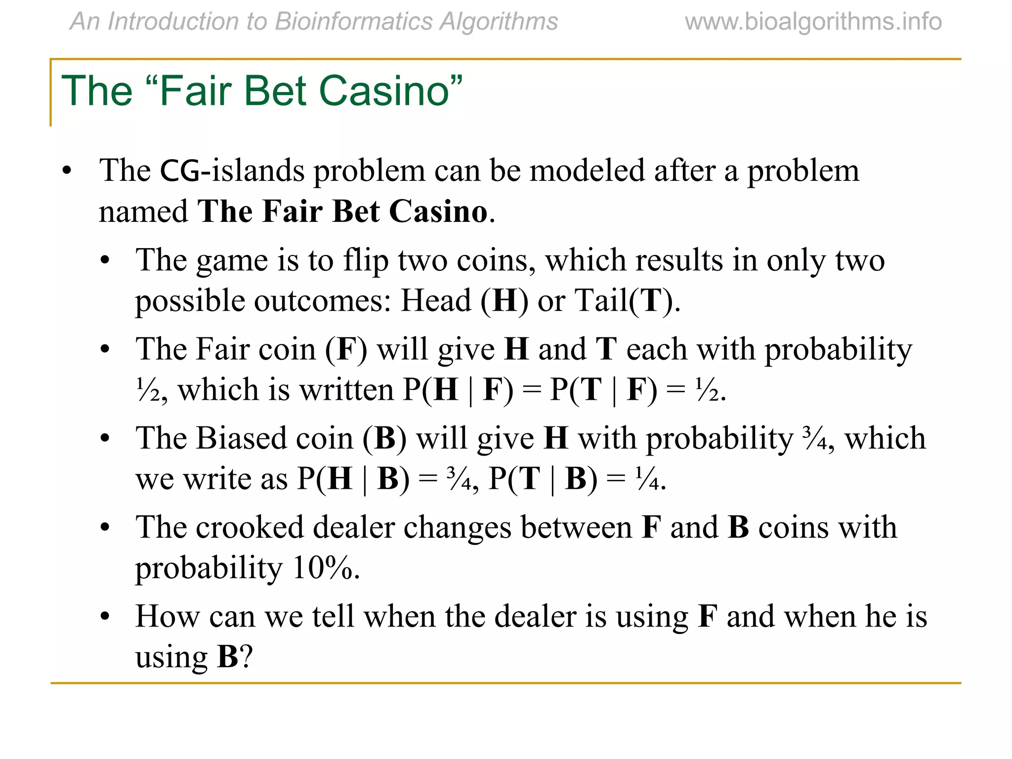The “Fair Bet Casino”
• The CG-islands problem can be modeled after a problem
named The Fair Bet Casino.
• The game is to flip two coins, which results in only two
possible outcomes: Head (H) or Tail(T).
• The Fair coin (F) will give H and T each with probability
½, which is written P(H | F) = P(T | F) = ½.
• The Biased coin (B) will give H with probability ¾, which
we write as P(H | B) = ¾, P(T | B) = ¼.
• The crooked dealer changes between F and B coins with
probability 10%.
• How can we tell when the dealer is using F and when he is
using B?
 