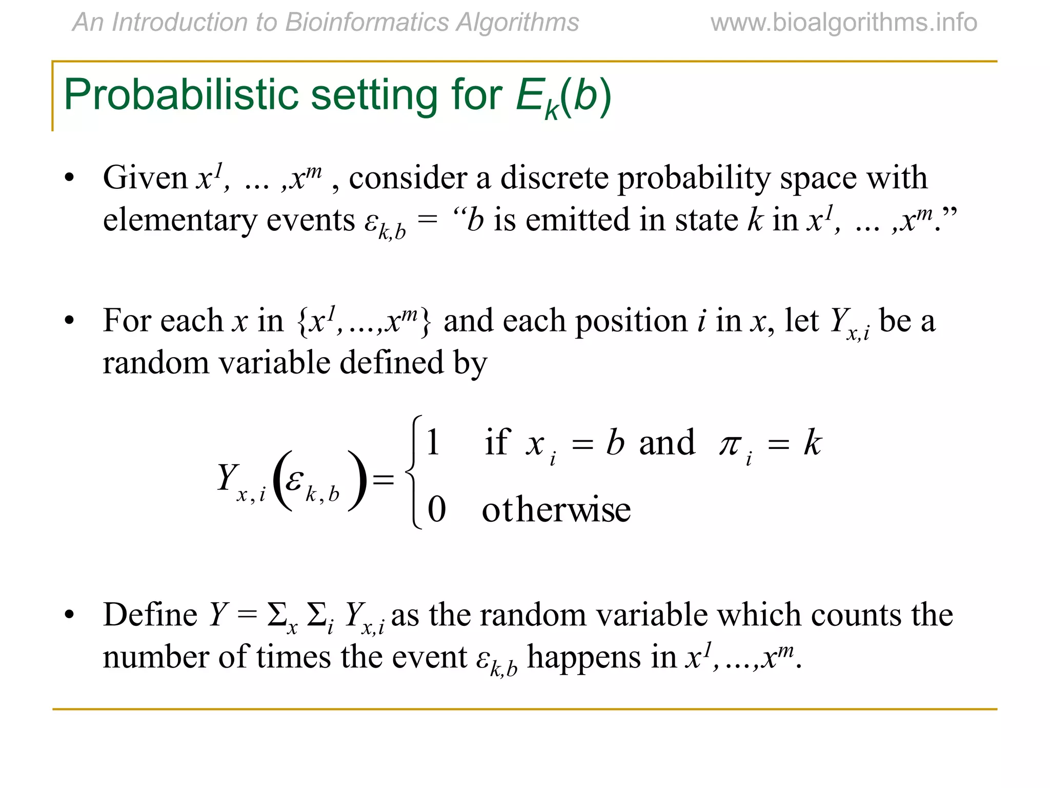 Probabilistic setting for Ek(b)
• Given x1, … ,xm , consider a discrete probability space with
elementary events εk,b = “b is emitted in state k in x1, … ,xm.”
• For each x in {x1,…,xm} and each position i in x, let Yx,i be a
random variable defined by
• Define Y = Σx Σi Yx,i as the random variable which counts the
number of times the event εk,b happens in x1,…,xm.

Yx, i k, b 
1 if xi  b and  i  k
0 otherwise



 