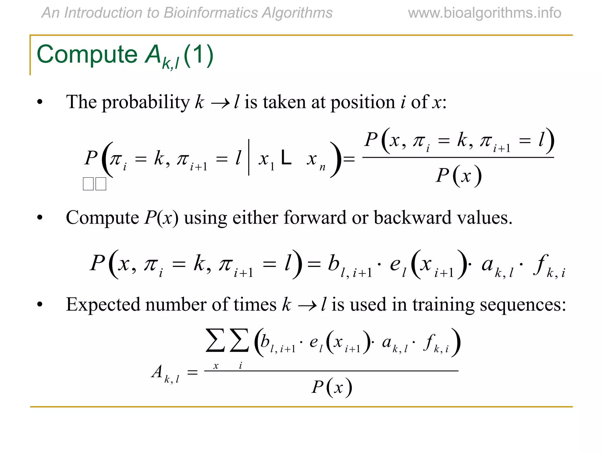Compute Ak,l (1)
• The probability k  l is taken at position i of x:
• Compute P(x) using either forward or backward values.
• Expected number of times k  l is used in training sequences:


P  i  k, i1  l x1 L xn 
P x, i  k, i1  l 
P x 

P x, i  k, i1  l  bl, i1  el xi1  ak, l  fk, i
Ak, l 
bl, i1  el xi1  ak, l  fk, i 
i

x

P x 
 