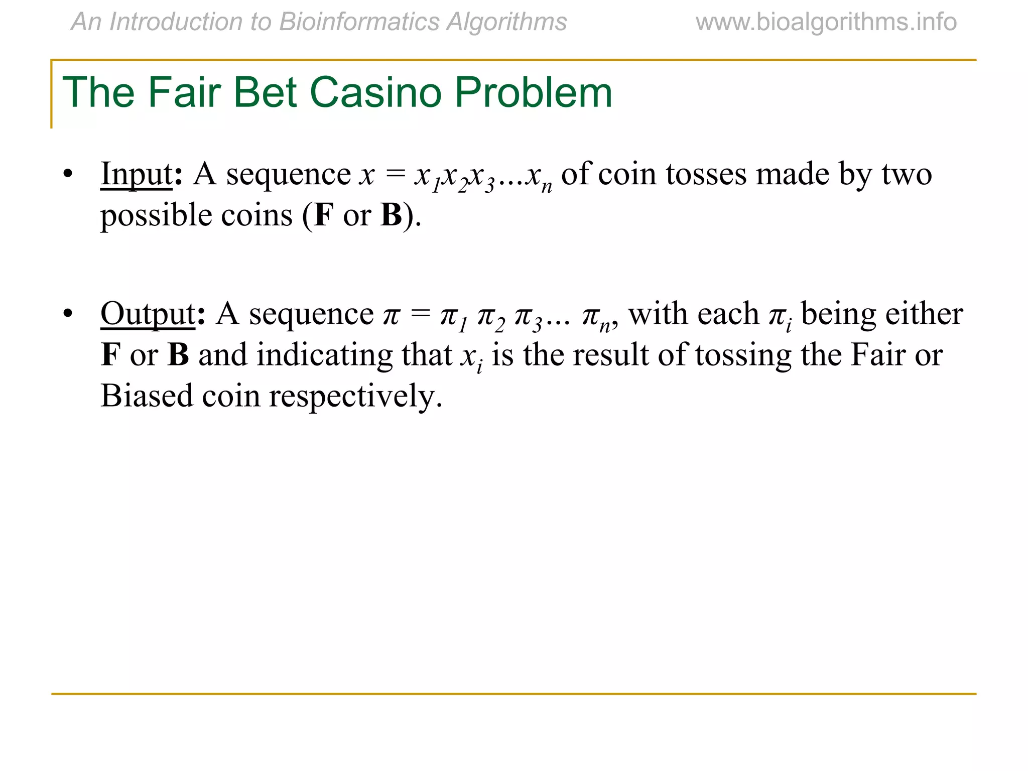 The Fair Bet Casino Problem
• Input: A sequence x = x1x2x3…xn of coin tosses made by two
possible coins (F or B).
• Output: A sequence π = π1 π2 π3… πn, with each πi being either
F or B and indicating that xi is the result of tossing the Fair or
Biased coin respectively.
 
