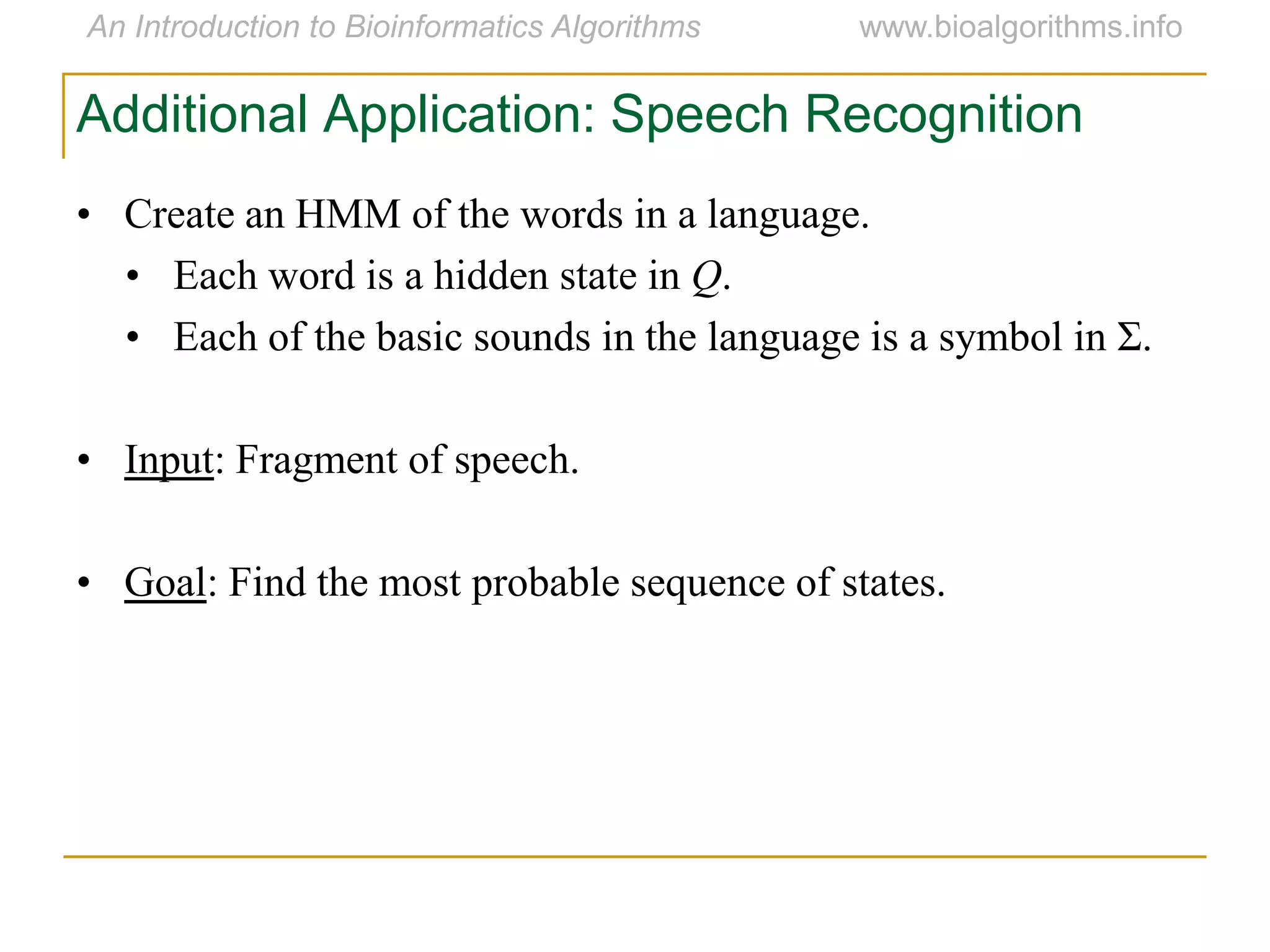 Additional Application: Speech Recognition
• Create an HMM of the words in a language.
• Each word is a hidden state in Q.
• Each of the basic sounds in the language is a symbol in Σ.
• Input: Fragment of speech.
• Goal: Find the most probable sequence of states.
 