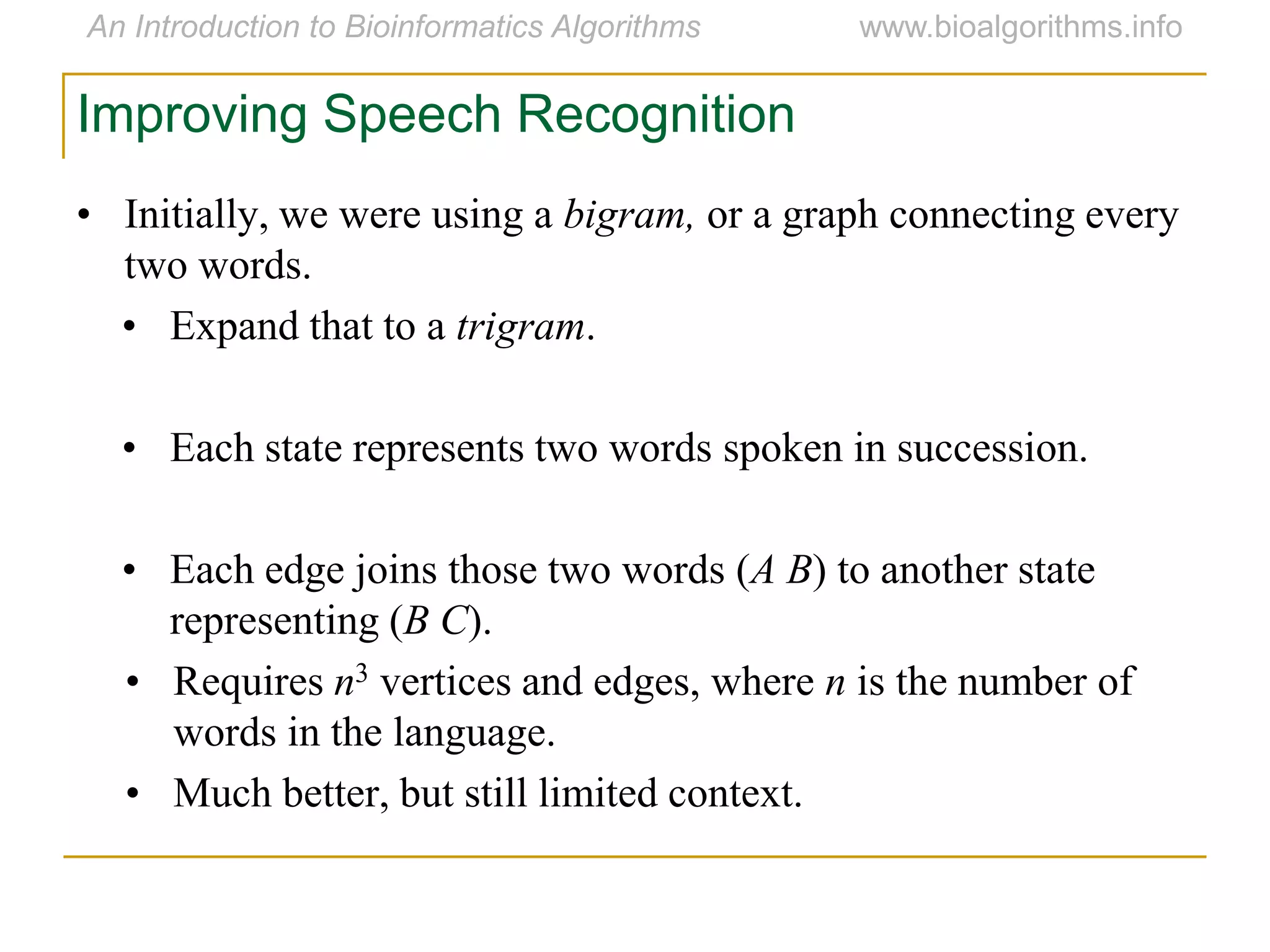 Improving Speech Recognition
• Initially, we were using a bigram, or a graph connecting every
two words.
• Expand that to a trigram.
• Each state represents two words spoken in succession.
• Each edge joins those two words (A B) to another state
representing (B C).
• Requires n3 vertices and edges, where n is the number of
words in the language.
• Much better, but still limited context.
 