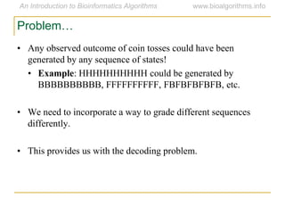 Problem…
• Any observed outcome of coin tosses could have been
generated by any sequence of states!
• Example: HHHHHHHHHH could be generated by
BBBBBBBBBB, FFFFFFFFFF, FBFBFBFBFB, etc.
• We need to incorporate a way to grade different sequences
differently.
• This provides us with the decoding problem.
 