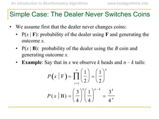 Simple Case: The Dealer Never Switches Coins
• We assume first that the dealer never changes coins:
• P(x | F): probability of the dealer using F and generating the
outcome x.
• P(x | B): probability of the dealer using the B coin and
generating outcome x.
• Example: Say that in x we observe k heads and n – k tails:
P x F 
1
2






1
2






n
i1
n

P ( x B) 
3
4






k
1
4






n  k

3
k
4
n
 
