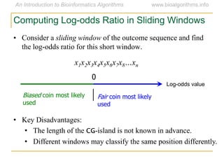 • Consider a sliding window of the outcome sequence and find
the log-odds ratio for this short window.
x1x2x3x4x5x6x7x8…xn
Computing Log-odds Ratio in Sliding Windows
Log-odds value
0
Fair coin most likely
used
Biased coin most likely
used
• Key Disadvantages:
• The length of the CG-island is not known in advance.
• Different windows may classify the same position differently.
 