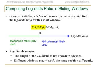 • Consider a sliding window of the outcome sequence and find
the log-odds ratio for this short window.
x1x2x3x4x5x6x7x8…xn
Computing Log-odds Ratio in Sliding Windows
Log-odds value
0
Fair coin most likely
used
Biased coin most likely
used
• Key Disadvantages:
• The length of the CG-island is not known in advance.
• Different windows may classify the same position differently.
 