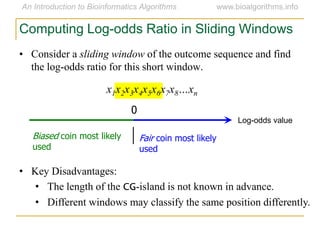 • Consider a sliding window of the outcome sequence and find
the log-odds ratio for this short window.
x1x2x3x4x5x6x7x8…xn
Computing Log-odds Ratio in Sliding Windows
Log-odds value
0
Fair coin most likely
used
Biased coin most likely
used
• Key Disadvantages:
• The length of the CG-island is not known in advance.
• Different windows may classify the same position differently.
 