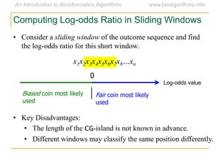 • Consider a sliding window of the outcome sequence and find
the log-odds ratio for this short window.
x1x2x3x4x5x6x7x8…xn
Computing Log-odds Ratio in Sliding Windows
Log-odds value
0
Fair coin most likely
used
Biased coin most likely
used
• Key Disadvantages:
• The length of the CG-island is not known in advance.
• Different windows may classify the same position differently.
 