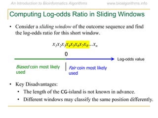 • Consider a sliding window of the outcome sequence and find
the log-odds ratio for this short window.
x1x2x3x4x5x6x7x8…xn
Computing Log-odds Ratio in Sliding Windows
Log-odds value
0
Fair coin most likely
used
Biased coin most likely
used
• Key Disadvantages:
• The length of the CG-island is not known in advance.
• Different windows may classify the same position differently.
 