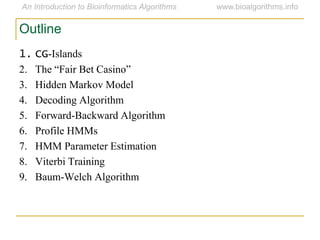 Outline
1. CG-Islands
2. The “Fair Bet Casino”
3. Hidden Markov Model
4. Decoding Algorithm
5. Forward-Backward Algorithm
6. Profile HMMs
7. HMM Parameter Estimation
8. Viterbi Training
9. Baum-Welch Algorithm
 