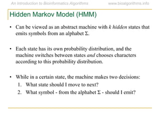 Hidden Markov Model (HMM)
• Can be viewed as an abstract machine with k hidden states that
emits symbols from an alphabet Σ.
• Each state has its own probability distribution, and the
machine switches between states and chooses characters
according to this probability distribution.
• While in a certain state, the machine makes two decisions:
1. What state should I move to next?
2. What symbol - from the alphabet Σ - should I emit?
 