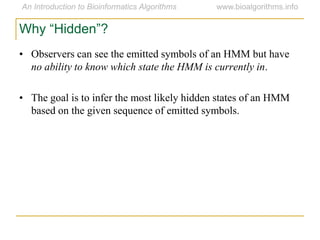 Why “Hidden”?
• Observers can see the emitted symbols of an HMM but have
no ability to know which state the HMM is currently in.
• The goal is to infer the most likely hidden states of an HMM
based on the given sequence of emitted symbols.
 