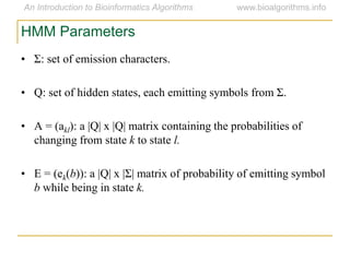 HMM Parameters
• Σ: set of emission characters.
• Q: set of hidden states, each emitting symbols from Σ.
• A = (akl): a |Q| x |Q| matrix containing the probabilities of
changing from state k to state l.
• E = (ek(b)): a |Q| x |Σ| matrix of probability of emitting symbol
b while being in state k.
 