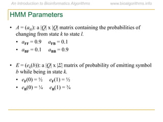 HMM Parameters
• A = (akl): a |Q| x |Q| matrix containing the probabilities of
changing from state k to state l.
• aFF = 0.9 aFB = 0.1
• aBF = 0.1 aBB = 0.9
• E = (ek(b)): a |Q| x |Σ| matrix of probability of emitting symbol
b while being in state k.
• eF(0) = ½ eF(1) = ½
• eB(0) = ¼ eB(1) = ¾
 