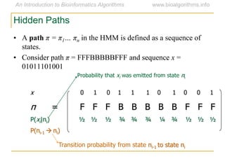 Hidden Paths
x 0 1 0 1 1 1 0 1 0 0 1
π = F F F B B B B B F F F
P(xi|πi) ½ ½ ½ ¾ ¾ ¾ ¼ ¾ ½ ½ ½
P(πi-1  πi)
Transition probability from state πi-1 to state πi
Probability that xi was emitted from state πi
• A path π = π1… πn in the HMM is defined as a sequence of
states.
• Consider path π = FFFBBBBBFFF and sequence x =
01011101001
 