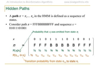 Hidden Paths
x 0 1 0 1 1 1 0 1 0 0 1
π = F F F B B B B B F F F
P(xi|πi) ½ ½ ½ ¾ ¾ ¾ ¼ ¾ ½ ½ ½
P(πi-1  πi) ½ 9/10
9/10
1/10
9/10
9/10
9/10
9/10
1/10
9/10
9/10
Transition probability from state πi-1 to state πi
Probability that xi was emitted from state πi
• A path π = π1… πn in the HMM is defined as a sequence of
states.
• Consider path π = FFFBBBBBFFF and sequence x =
01011101001
 