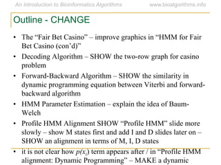 Outline - CHANGE
• The “Fair Bet Casino” – improve graphics in “HMM for Fair
Bet Casino (con‟d)”
• Decoding Algorithm – SHOW the two-row graph for casino
problem
• Forward-Backward Algorithm – SHOW the similarity in
dynamic programming equation between Viterbi and forward-
backward algorithm
• HMM Parameter Estimation – explain the idea of Baum-
Welch
• Profile HMM Alignment SHOW “Profile HMM” slide more
slowly – show M states first and add I and D slides later on –
SHOW an alignment in terms of M, I, D states
• it is not clear how p(xi) term appears after / in “Profile HMM
alignment: Dynamic Programming” – MAKE a dynamic
 