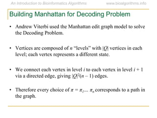 Building Manhattan for Decoding Problem
• Andrew Viterbi used the Manhattan edit graph model to solve
the Decoding Problem.
• Vertices are composed of n “levels” with |Q| vertices in each
level; each vertex represents a different state.
• We connect each vertex in level i to each vertex in level i + 1
via a directed edge, giving |Q|2(n – 1) edges.
• Therefore every choice of π = π1… πn corresponds to a path in
the graph.
 