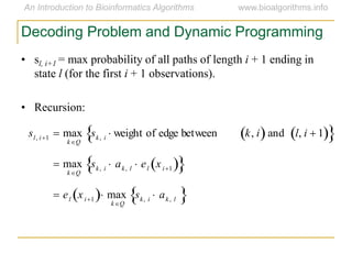 Decoding Problem and Dynamic Programming
• sl, i+1 = max probability of all paths of length i + 1 ending in
state l (for the first i + 1 observations).
• Recursion:
sl, i1  max
kQ
sk, i  weight of edge between k, i  and l, i  1  
 max
kQ
sk, i  ak, l  el xi1  
 el xi1  max
kQ
sk, i  ak, l 
 