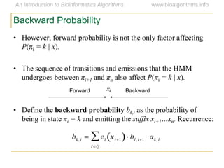 Backward Probability
• However, forward probability is not the only factor affecting
P(πi = k | x).
• The sequence of transitions and emissions that the HMM
undergoes between πi+1 and πn also affect P(πi = k | x).
• Define the backward probability bk,i as the probability of
being in state πi = k and emitting the suffix xi+1…xn. Recurrence:
Forward Backwardxi
bk,i  el xi1 
lQ
 bl,i1  ak,l
 