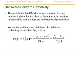 Backward-Forward Probability
• The probability that HMM is in a certain state k at any
moment i, given that we observe the output x, is therefore
influenced by both the forward and backward probabilities.
• We use the mathematical definition of conditional
probability to calculate P(πi = k | x):

P  i  k x 
P x,  i  k 
P x 

fk, i  bk, i
P x 
 