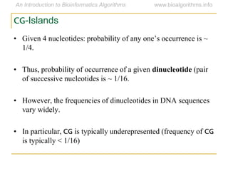 CG-Islands
• Given 4 nucleotides: probability of any one‟s occurrence is ~
1/4.
• Thus, probability of occurrence of a given dinucleotide (pair
of successive nucleotides is ~ 1/16.
• However, the frequencies of dinucleotides in DNA sequences
vary widely.
• In particular, CG is typically underepresented (frequency of CG
is typically < 1/16)
 