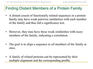Finding Distant Members of a Protein Family
• A distant cousin of functionally related sequences in a protein
family may have weak pairwise similarities with each member
of the family and thus fail a significance test.
• However, they may have these weak similarities with many
members of the family, indicating a correlation.
• The goal is to align a sequence to all members of the family at
once.
• A family of related proteins can be represented by their
multiple alignment and the corresponding profile.
 