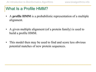• A profile HMM is a probabilistic representation of a multiple
alignment.
• A given multiple alignment (of a protein family) is used to
build a profile HMM.
• This model then may be used to find and score less obvious
potential matches of new protein sequences.
What Is a Profile HMM?
 