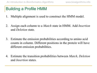 1. Multiple alignment is used to construct the HMM model.
2. Assign each column to a Match state in HMM. Add Insertion
and Deletion state.
3. Estimate the emission probabilities according to amino acid
counts in column. Different positions in the protein will have
different emission probabilities.
4. Estimate the transition probabilities between Match, Deletion
and Insertion states.
Building a Profile HMM
 