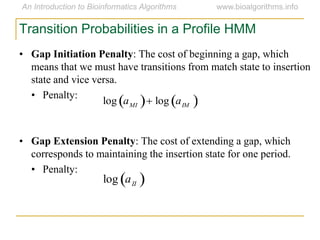 Transition Probabilities in a Profile HMM
• Gap Initiation Penalty: The cost of beginning a gap, which
means that we must have transitions from match state to insertion
state and vice versa.
• Penalty:
• Gap Extension Penalty: The cost of extending a gap, which
corresponds to maintaining the insertion state for one period.
• Penalty:

log aMI  log aIM 
log aII 
 