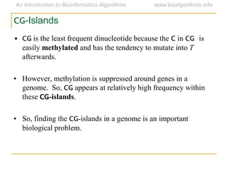 CG-Islands
• CG is the least frequent dinucleotide because the C in CG is
easily methylated and has the tendency to mutate into T
afterwards.
• However, methylation is suppressed around genes in a
genome. So, CG appears at relatively high frequency within
these CG-islands.
• So, finding the CG-islands in a genome is an important
biological problem.
 