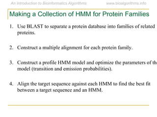 1. Use BLAST to separate a protein database into families of related
proteins.
2. Construct a multiple alignment for each protein family.
3. Construct a profile HMM model and optimize the parameters of the
model (transition and emission probabilities).
4. Align the target sequence against each HMM to find the best fit
between a target sequence and an HMM.
Making a Collection of HMM for Protein Families
 