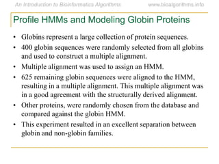 Profile HMMs and Modeling Globin Proteins
• Globins represent a large collection of protein sequences.
• 400 globin sequences were randomly selected from all globins
and used to construct a multiple alignment.
• Multiple alignment was used to assign an HMM.
• 625 remaining globin sequences were aligned to the HMM,
resulting in a multiple alignment. This multiple alignment was
in a good agreement with the structurally derived alignment.
• Other proteins, were randomly chosen from the database and
compared against the globin HMM.
• This experiment resulted in an excellent separation between
globin and non-globin families.
 
