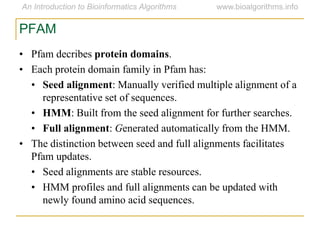 • Pfam decribes protein domains.
• Each protein domain family in Pfam has:
• Seed alignment: Manually verified multiple alignment of a
representative set of sequences.
• HMM: Built from the seed alignment for further searches.
• Full alignment: Generated automatically from the HMM.
• The distinction between seed and full alignments facilitates
Pfam updates.
• Seed alignments are stable resources.
• HMM profiles and full alignments can be updated with
newly found amino acid sequences.
PFAM
 