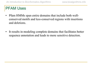 • Pfam HMMs span entire domains that include both well-
conserved motifs and less-conserved regions with insertions
and deletions.
• It results in modeling complete domains that facilitates better
sequence annotation and leads to more sensitive detection.
PFAM Uses
 