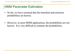 HMM Parameter Estimation
• So far, we have assumed that the transition and emission
probabilities are known.
• However, in most HMM applications, the probabilities are not
known. It is very difficult to estimate the probabilities.
 