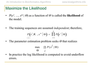 • P(x1, …, xm | Θ) as a function of Θ is called the likelihood of
the model.
• The training sequences are assumed independent; therefore,
• The parameter estimation problem seeks Θ that realizes
• In practice the log likelihood is computed to avoid underflow
errors.
 
 i
i
xP )|(max
Maximize the Likelihood


P x
1
,K , x
m
   P x
i
 
i1
m

 