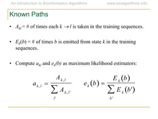 • Akl = # of times each k  l is taken in the training sequences.
• Ek(b) = # of times b is emitted from state k in the training
sequences.
• Compute akl and ek(b) as maximum likelihood estimators:
Known Paths
ak, l 
Ak, l
Ak, l'
l'

ek b  
E k b 
E k b' 
b '

 